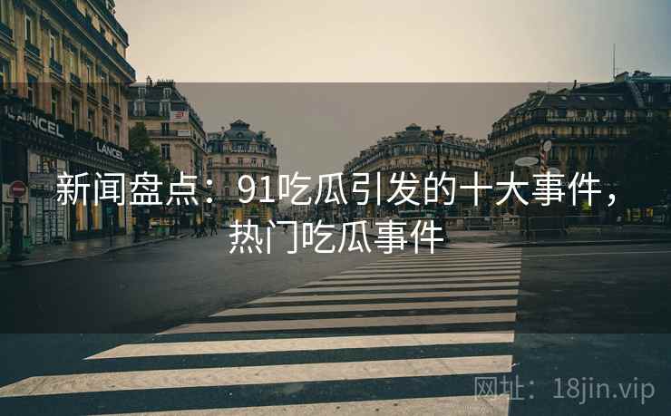 新闻盘点：91吃瓜引发的十大事件，热门吃瓜事件
