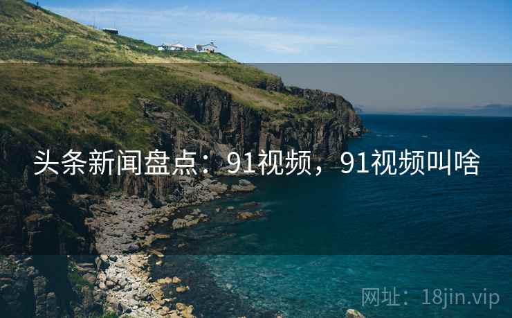 头条新闻盘点：91视频，91视频叫啥
