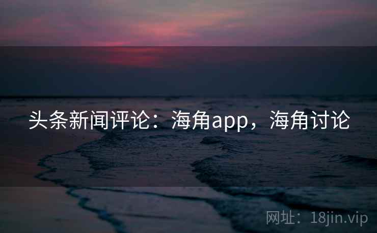 头条新闻评论：海角app，海角讨论