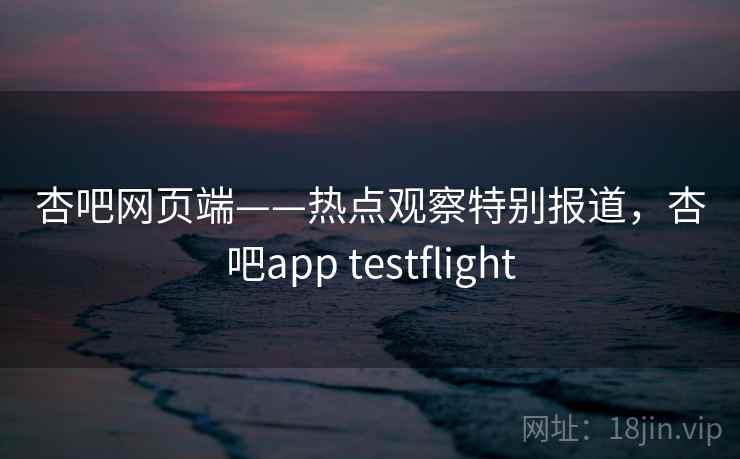 杏吧网页端——热点观察特别报道，杏吧app testflight