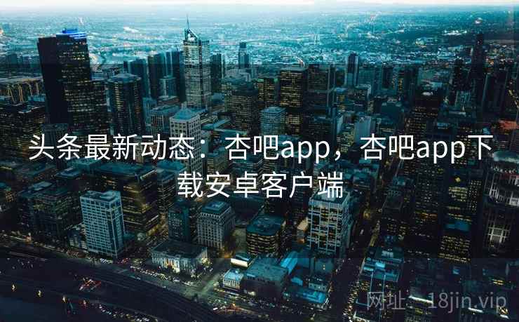 头条最新动态：杏吧app，杏吧app下载安卓客户端