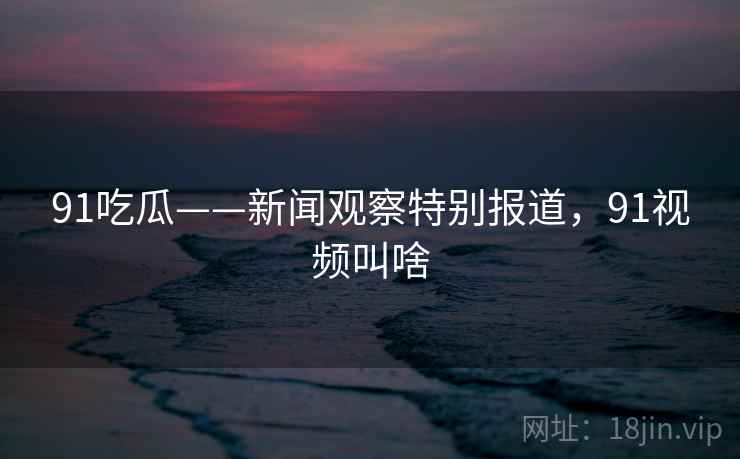 91吃瓜——新闻观察特别报道，91视频叫啥