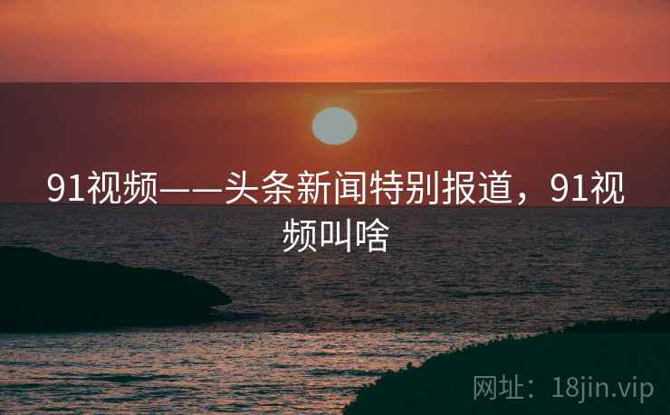 91视频——头条新闻特别报道,91视频叫啥 91视频——头条新闻特别报道,91视频叫啥