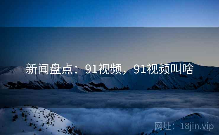 新闻盘点：91视频，91视频叫啥