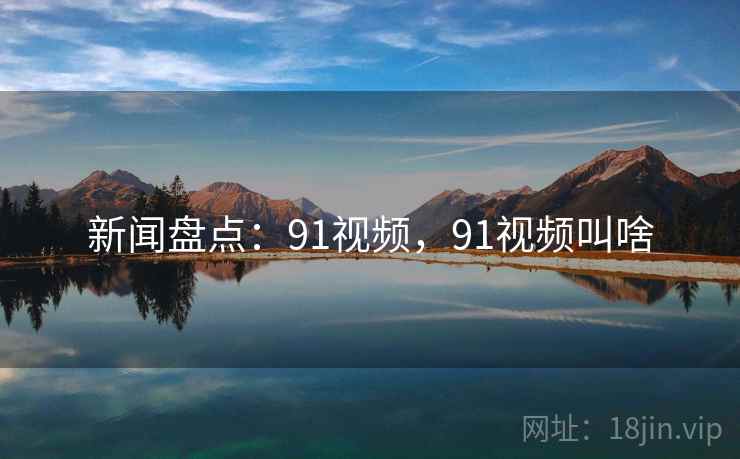 新闻盘点：91视频，91视频叫啥