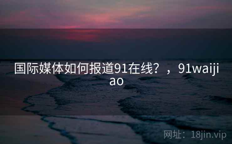 国际媒体如何报道91在线？，91waijiao