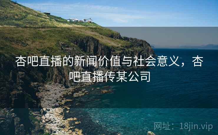 杏吧直播的新闻价值与社会意义，杏吧直播传某公司