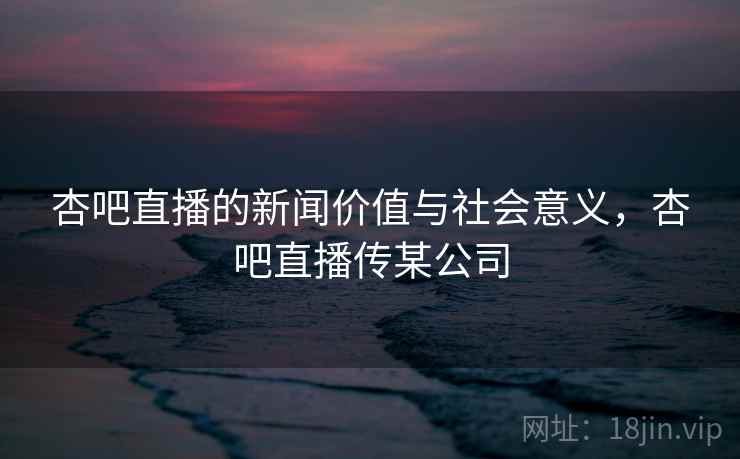 杏吧直播的新闻价值与社会意义,杏吧直播传某公司 杏吧直播的新闻价值与社会意义,杏吧直播传某公司